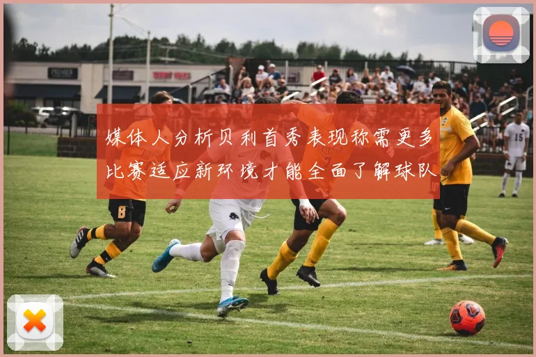 媒体人分析贝利首秀表现称需更多比赛适应新环境才能全面了解球队