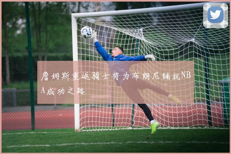 詹姆斯重返骑士将为布朗尼铺就NBA成功之路