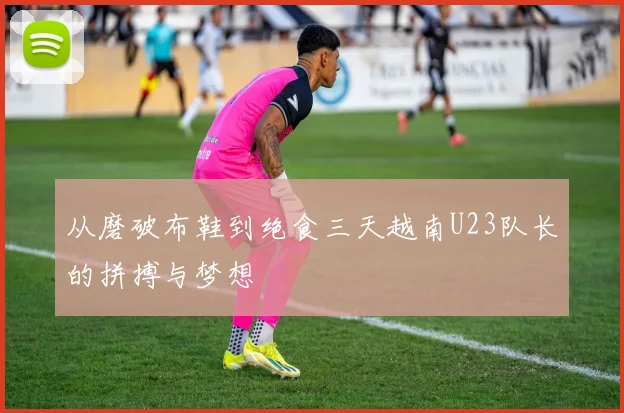 从磨破布鞋到绝食三天越南U23队长的拼搏与梦想