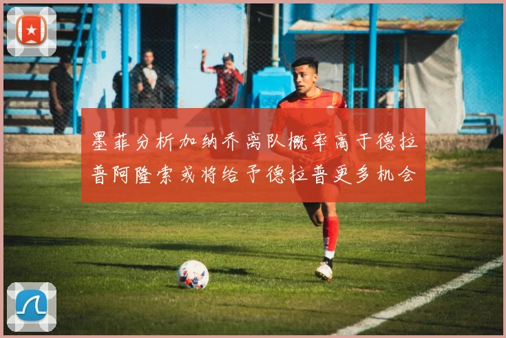 墨菲分析加纳乔离队概率高于德拉普阿隆索或将给予德拉普更多机会