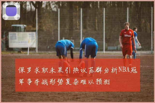 保罗求职未果引热议苏群分析NBA冠军争夺战形势复杂难以预测