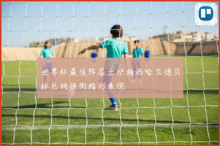 世界杯最佳阵容出炉梅西哈兰德贝林厄姆领衔精彩表现