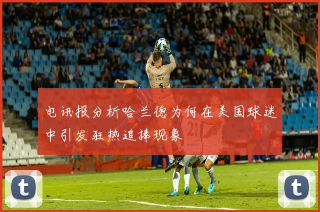 电讯报分析哈兰德为何在美国球迷中引发狂热追捧现象