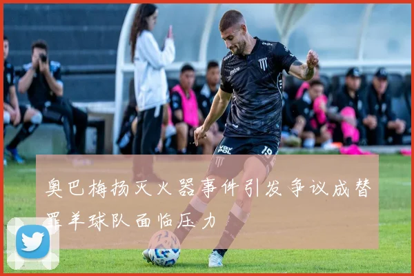 奥巴梅扬灭火器事件引发争议成替罪羊球队面临压力