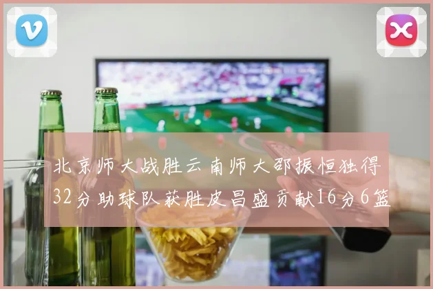 北京师大战胜云南师大邵振恒独得32分助球队获胜皮昌盛贡献16分6篮板5助攻