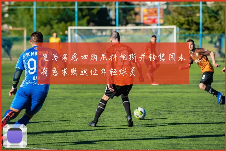 皇马考虑回购尼科帕斯并转售国米有意求购这位年轻球员