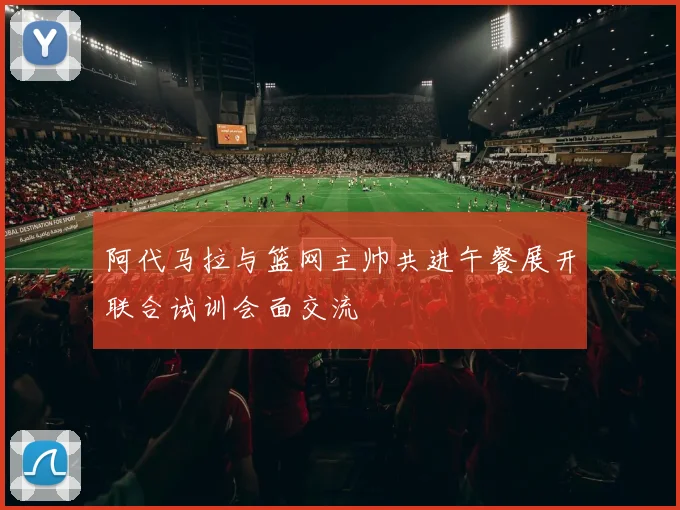 阿代马拉与篮网主帅共进午餐展开联合试训会面交流
