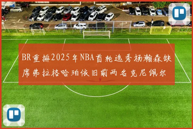 BR重排2025年NBA首轮选秀杨瀚森缺席弗拉格哈珀依旧前两名克尼佩尔锁定探花位