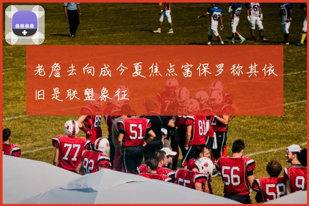 老詹去向成今夏焦点富保罗称其依旧是联盟象征
