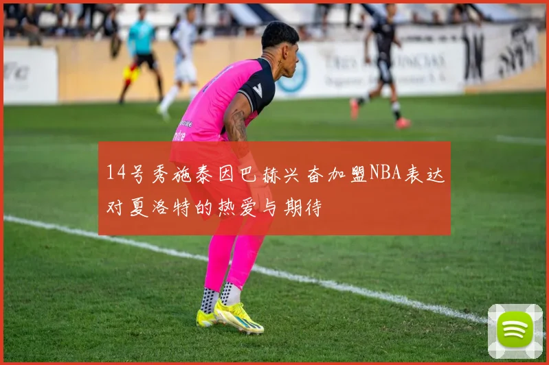 14号秀施泰因巴赫兴奋加盟NBA表达对夏洛特的热爱与期待