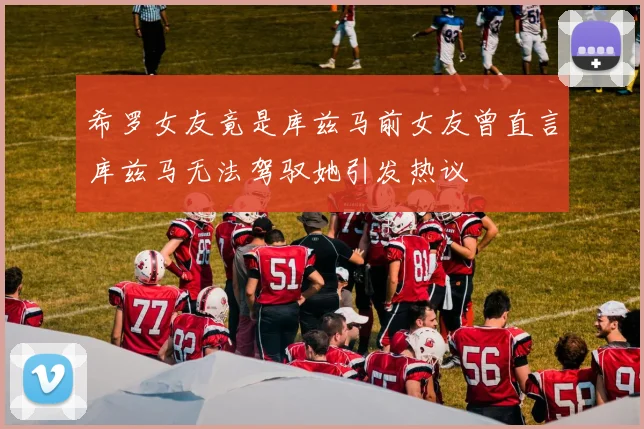 希罗女友竟是库兹马前女友曾直言库兹马无法驾驭她引发热议