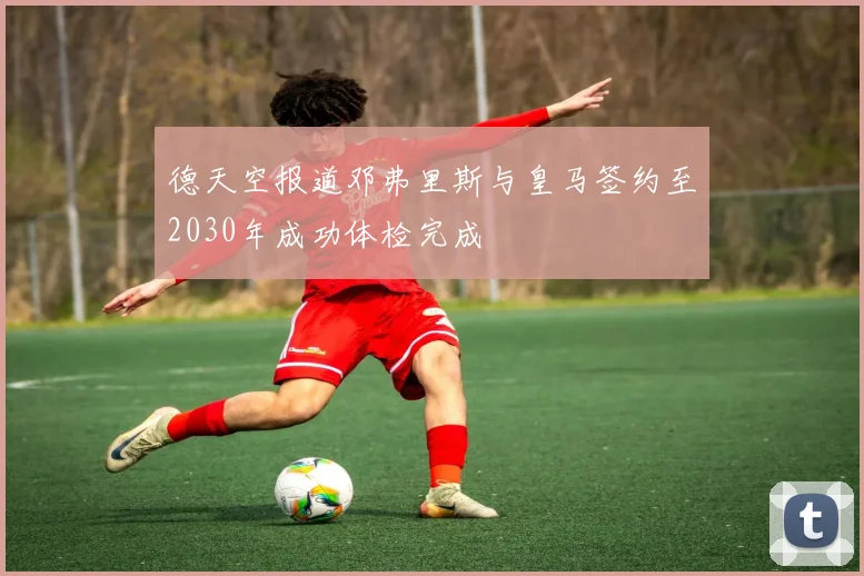 德天空报道邓弗里斯与皇马签约至2030年成功体检完成