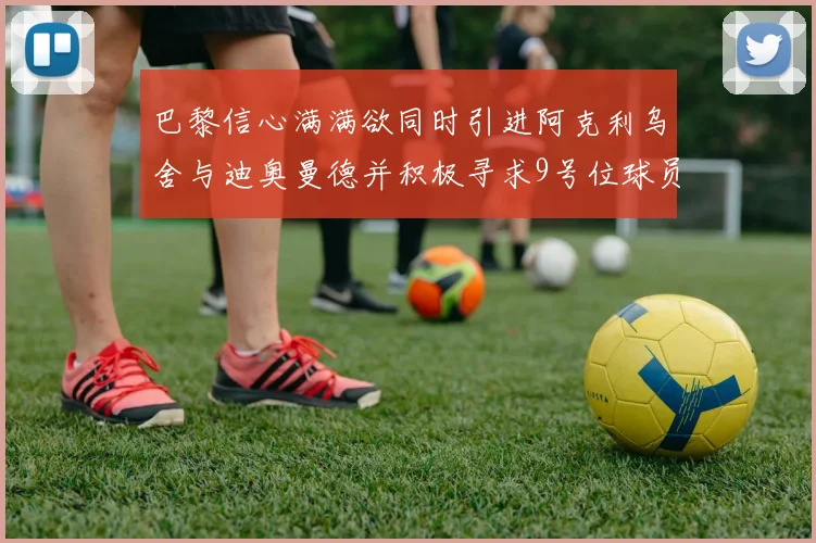 巴黎信心满满欲同时引进阿克利乌舍与迪奥曼德并积极寻求9号位球员
