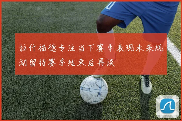 拉什福德专注当下赛季表现未来规划留待赛季结束后再谈