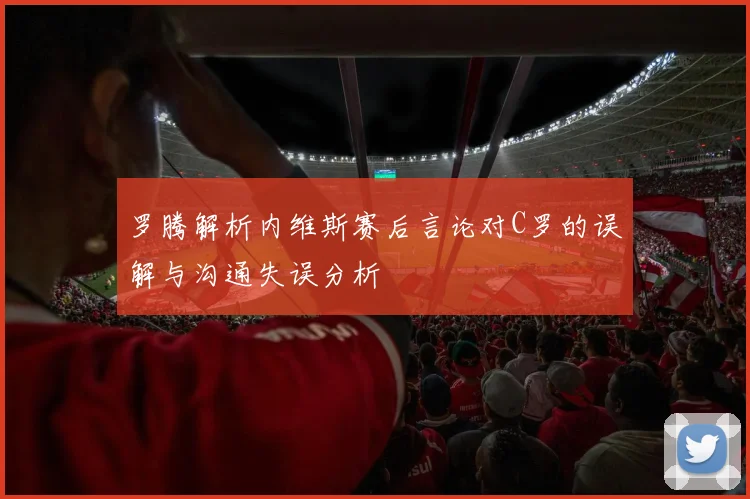 罗腾解析内维斯赛后言论对C罗的误解与沟通失误分析