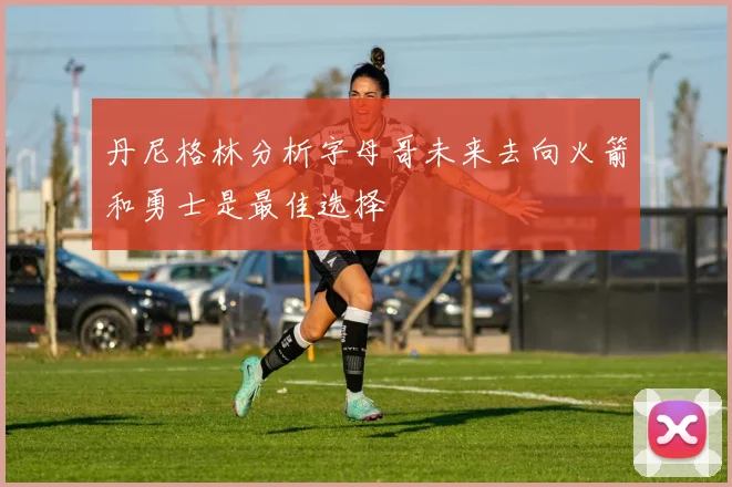 丹尼格林分析字母哥未来去向火箭和勇士是最佳选择