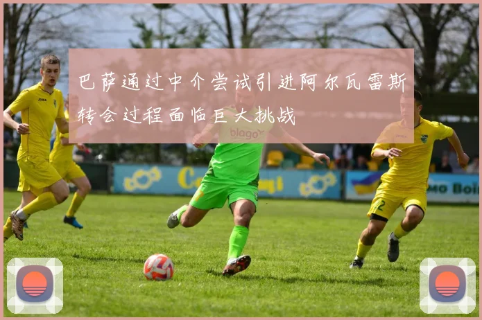 巴萨通过中介尝试引进阿尔瓦雷斯转会过程面临巨大挑战