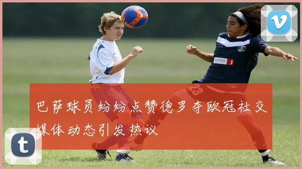 巴萨球员纷纷点赞德罗夺欧冠社交媒体动态引发热议
