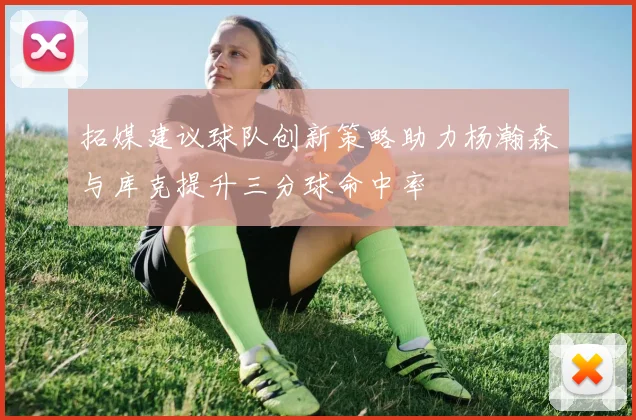 拓媒建议球队创新策略助力杨瀚森与库克提升三分球命中率