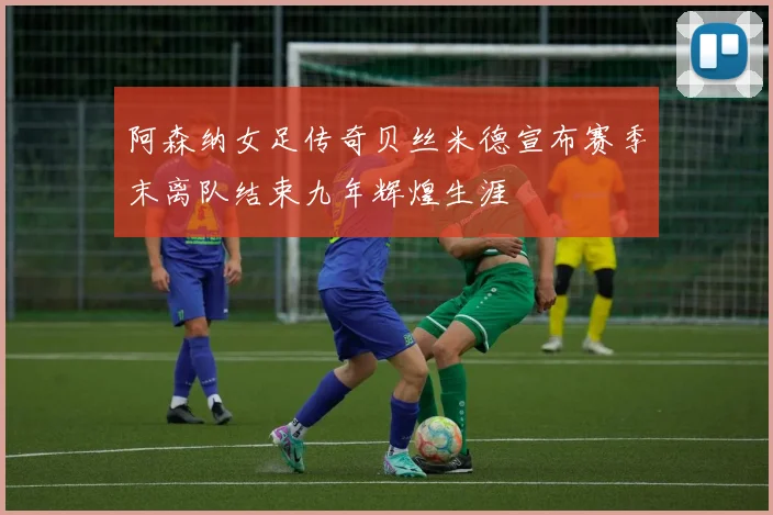 阿森纳女足传奇贝丝米德宣布赛季末离队结束九年辉煌生涯